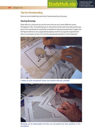 168 Chapter Six
Tips for Storyboarding
Here are some helpful tips and tricks I have learned over the years.
ReusingDrawings
Quite often it is necessary to use the same shot set-up in many diferent scenes
throughout a ilm. To avoid having to re-draw these scenes each time they need to ap-
pear in the storyboard, it is perfectly acceptable to trace previously drawn images (see
the igures below) or use a good photocopying machine to copy the original frame
then cut and paste versions of it into the appropriate positions in the storyboard.
I always re-cycle storyboard frames and artwork wherever possible!
Drawings can be photocopied and then cut and pasted into other positions in the
storyboard.
 
