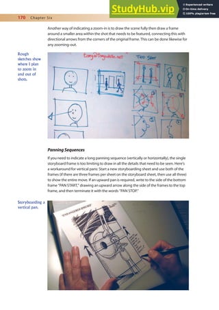 170 Chapter Six
Another way of indicating a zoom-in is to draw the scene fully then draw a frame
around a smaller area within the shot that needs to be featured, connecting this with
directional arrows from the corners of the original frame. This can be done likewise for
any zooming-out.
PanningSequences
If you need to indicate a long panning sequence (vertically or horizontally), the single
storyboard frame is too limiting to draw in all the details that need to be seen. Here’s
a workaround for vertical pans: Start a new storyboarding sheet and use both of the
frames (if there are three frames per sheet on the storyboard sheet, then use all three)
to show the entire move. If an upward pan is required, write to the side of the bottom
frame “PAN START,” drawing an upward arrow along the side of the frames to the top
frame, and then terminate it with the words “PAN STOP.”
Rough
sketches show
where I plan
to zoom in
and out of
shots.
Storyboarding a
vertical pan.
 