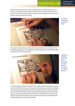 Storyboarding and Animatics 171
Horizontal pans provide a little more complication to the storyboarding process, as
there is not usually the surface width on a sheet to draw the full length of the pan re-
quired. In these circumstances, I tape an extension sheet of paper to whatever frame is
going to require the panning drawing.
This paper can be folded in on itself so that it will not stick out from the pile when all
the storyboard pages are stacked together, but when opened up it will provide a wider
surface for the pan to be drawn upon.
If a really long pan needs to be indicated, then a longer sheet of extra paper, requiring
more than one fold to tuck it in, can be used. Horizontal pans do create more problems
when storyboarding, especially when the storyboards need to be copied and passed
around to others afterwards. However, there will always be ingenious and resourceful
ways you can get around these kinds of challenges. The bottom line is that you must
achieve clarity of communication, and any means that makes this possible within the
storyboarding process is perfectly acceptable.
Folding the
extended
frame will
keep it
from being
damaged
when all
the sheets
are stacked
together.
Attaching
a horizontal
storyboard
frame.
 