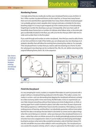 172 Chapter Six
NumberingFrames
I strongly advise that you studiously number your storyboard frames as you do them. In
fact, I often number my planned frames on the script irst, so I know how many frames
there are to do (and therefore approximately how many sheets of blank storyboard paper
I am probably going to need, valuable when trying to estimate a schedule for the story-
boarding stage). It is so easy to get wrapped up in the creative process of storyboarding,
forgetting to number the drawings as you go. Consequently, when you have a pile of
beautifully drawn frames but no numbers to indicate what follows what, or the entire pile
gets accidentally knocked on the loor, you will curse the fact that you didn’t take time to
order and number them in the irst place!
If you work through and number an entire storyboard, , then ind you need to add a frame
or two here and there to make it low better, you can always give any new drawings an al-
phabetic identiier that will follow the existing frame drawing they relate to. For example,
if the storyboard frame number that you need to add new drawings to is frame 35, then
the subsequent new drawings can be numbered 35a, 35b, 35c, etc. before returning to the
original following frame, that is 36, in the sequence.
FinishtheStoryboard
It is very tempting for novice, student, or impatient ilmmakers to want to proceed with a
project without a storyboard being produced in the irst place. This really is unwise. Ani-
mation is so time- and cost-demanding that skipping the storyboard will almost certainly
be a false economy, both in time and money. No ilmmaker, novice or experienced, can
ever fully interpret everything without there being some kind of adjustment, re-think, or
starting again from scratch involved in places. Even after more than 30 years of personal
ilmmaking experience, I still ind that I have to do this sometimes. Filmmaking is a never-
ending process of learning, and therefore I can absolutely guarantee without reservation
that the irst idea is not always the best idea! It is far better to correct and re-adjust things
when the cost of doing so is minimal—when you have just a few storyboard frames to re-
draw—rather than when an ininite amount of no-doubt painstakingly produced animat-
ed action has to be scrapped and re-done. It can be totally soul-destroying (and budget-
busting) to produce what seems like wonderful animation, only to ind that it doesn’t it
into the overall ilm structure when edited in with everything else. The storyboard pro-
cess avoids this situation entirely, which is why it is ignored at the ilmmaker’s own risk.
Use letters
to indicate
insertions
between
existing
storyboard
drawings.
 