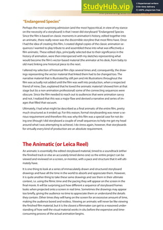 Storyboarding and Animatics 173
“Endangered Species”
Perhaps the most surprising admission (and the most hypocritical, in view of my stance
on the necessity of a storyboard) is that I never did storyboard “Endangered Species
Since the ilm is based on classic moments in animation’s history, edited together into
an animatic, there really never was the discernible storyline that most ilms have. Once
I had the idea of creating this ilm, I created digital copies of the classic animation se-
quences I wanted to play tribute to and assembled these into what was efectively a
ilm animatic. These edited clips, principally selected due to their signiicance in the
history of animation, were then interspersed with my sketches representing what
would become the ilm’s vector-based material (the animator at his desk, from baby to
old man) linking one historical piece to the next.
I altered my selection of historical ilm clips several times and, consequently, the draw-
ings representing the vector material that linked them had to be changed too. The
narrative material that is illustrated by still pen and ink illustrations throughout the
ilm was actually not added until the ilm was well into production, when a respected
friend of mine, Dan, explained that he loved the animatic material I showed him at that
stage but (to a non-animation professional) some of the connecting sequences were
obscure. Since the ilm needed to reach out to audiences that were animation savvy
and not, I realized that this was a major law and devised a narrative and series of im-
ages that illed that vacuum.
Ultimately, I had what might be described as a inal animatic of the entire ilm, pretty
much structured as it ended up. For this reason, formal storyboarding was never a se-
rious requirement and therefore this was why this ilm was a special case for not do-
ing one (though I did storyboard a couple of small sequences to help me get my head
around what I was attempting to achieve). I do stress again, however, that storyboards
for virtually every kind of production are an absolute requirement.
The Animatic (or Leica Reel)
An animatic is essentially the edited storyboard material, timed to a soundtrack (either
the inished track or else an accurately timed demo one) so the entire project can be
viewed and reviewed on a screen, or monitor, with a pace and structure that it will ulti-
mately have.
It is one thing to look at a series of immaculately drawn and structured storyboard
drawings and have all the time in the world to absorb and appreciate them. However,
it is quite another thing to take these same drawings and see them in their ultimate
context, i.e. using the ilmic time and the pacing they will appear on the screen in the
inal movie. It will be surprising just how diferent a sequence of storyboard frames
looks when projected onto a screen in real time. Sometimes the drawings may appear
too briely, giving the audience no time to appreciate them or understand the details
they contain. Other times they will hang on the screen for an excessive amount of time,
making the audience bored and restless. Viewing an animatic will never be like viewing
the inished ilm material, but it is the closest a ilmmaker can get to a reasoned under-
standing of how well the visual material works in situ before the expensive and time-
consuming process of the actual animation begins.
 