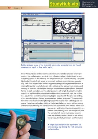 174 Chapter Six
Since the soundtrack and the storyboard drawings have to be complete before pro-
duction, it actually requires very little extra efort to produce a inal animatic to test
everything; just scan the drawings and edit them with the soundtrack using a program
like Adobe’s PremierPro. It would be extremely foolish to ignore this easy opportu-
nity. Even if the storyboard is structurally perfect and you have years of experience at
making ilms under your belt, there is still a lot that can be learned from creating and
viewing an animatic. For example, although I have worked on pretty much every ilm
format (in both animation and live action), except a full-length theatrical movie, the
majority of my ilmmaking experience has been with commercials, over 200 to date.
As a result I have an instinctual tendency to plan projects with the same fast-cutting,
short-scene techniques that are necessary when making 30-second TV commercials.
However, when it comes to long-form projects that involve more subtlety, pace, and
drama, I have to consciously resist these instincts and plan my scenes with an entirely
diferent sense of timing and scene construction. Sometimes even stillness within a se-
quence can work better than continual action, as a
prelude for something more dynamic yet to come.
The animatic tells me so much about how my
ideas are working before I commit to the anima-
tion process. Similarly, animators and ilmmakers
Editing software is one of the best tools for creating animatics from storyboard
drawings and rough or final audio tracks!
A simple digital stopwatch is a powerful aid
when working out timings for both animatics
and animation.
 