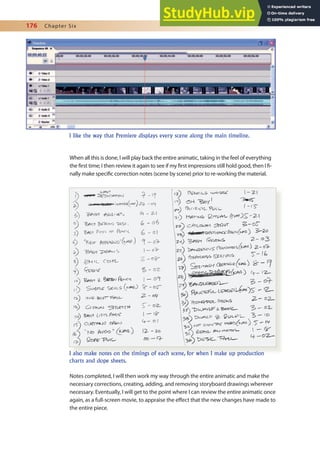 176 Chapter Six
When all this is done, I will play back the entire animatic, taking in the feel of everything
the irst time; I then review it again to see if my irst impressions still hold good, then I i-
nally make speciic correction notes (scene by scene) prior to re-working the material.
Notes completed, I will then work my way through the entire animatic and make the
necessary corrections, creating, adding, and removing storyboard drawings wherever
necessary. Eventually, I will get to the point where I can review the entire animatic once
again, as a full-screen movie, to appraise the efect that the new changes have made to
the entire piece.
I like the way that Premiere displays every scene along the main timeline.
I also make notes on the timings of each scene, for when I make up production
charts and dope sheets.
 