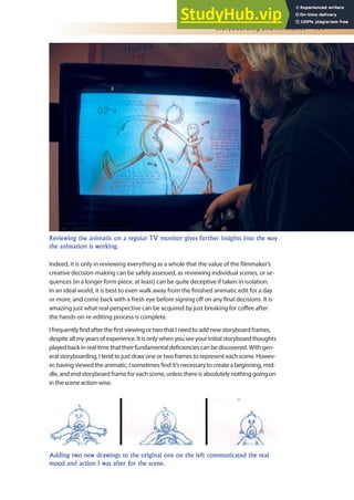 Storyboarding and Animatics 177
Indeed, it is only in reviewing everything as a whole that the value of the ilmmaker’s
creative decision-making can be safely assessed, as reviewing individual scenes, or se-
quences (in a longer form piece, at least) can be quite deceptive if taken in isolation.
In an ideal world, it is best to even walk away from the inished animatic edit for a day
or more, and come back with a fresh eye before signing of on any inal decisions. It is
amazing just what real perspective can be acquired by just breaking for cofee after
the hands-on re-editing process is complete.
I frequently ind after the irst viewing or two that I need to add new storyboard frames,
despite all my years of experience. It is only when you see your initial storyboard thoughts
played back in real time that their fundamental deiciencies can be discovered. With gen-
eral storyboarding, I tend to just draw one or two frames to represent each scene. Howev-
er, having viewed the animatic, I sometimes ind it’s necessary to create a beginning, mid-
dle, and end storyboard frame for each scene, unless there is absolutely nothing going on
in the scene action-wise.
Reviewing the animatic on a regular TV monitor gives further insights into the way
the animation is working.
Adding two new drawings to the original one on the left communicated the real
mood and action I was after for the scene.
 