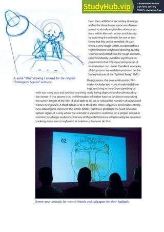 Even then, additional secondary drawings
within the three-frame scene are often re-
quired to visually explain less obvious ac-
tions within the main action and it is only
by watching the animatic for one or two
times that this can be revealed. At such
times, a very rough sketch, as opposed to a
highly inished storyboard drawing, quickly
scanned and edited into the rough animatic,
can immediately reveal the signiicant im-
provements that this important process of
re-evaluation can reveal. (Excellent examples
of this process are well demonstrated on the
bonus features of the “Spirited Away” DVD.)
On occasions, the over-enthusiastic ilm-
maker includes too many storyboard draw-
ings, resulting in the action speeding by
with too many cuts and without anything really being digested and understood by
the viewer. If this proves true, the ilmmaker will either have to decide on extending
the screen length of the ilm (if at all able to do so) or reduce the number of storyboard
frames being used. A third option is to re-think the entire sequence and create entirely
new drawings to represent the action better, but this is probably the least desirable
option. Again, it is only when the animatic is viewed in real time, on a proper screen or
monitor, by a larger audience, that any of these deiciencies will ultimately be revealed.
Looking at our own storyboard, in isolation, can never do that.
A quick “filler” drawing I created for the original
“Endangered Species” animatic.
Screen your animatic for trusted friends and colleagues for their feedback.
 