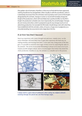 180 Chapter Six
One golden rule of animatics, therefore, is that once its inal edit has been approved,
nothing should ever be changed later, either visually or with the soundtrack, unless it
is absolutely necessary! Once the animators start to produce each scene to the lengths
designated by the animatic, changes in action or sound will inevitably change the
length of the production, which will most likely have a profound efect on the ilm’s
length, the production schedule and, more importantly, the overall budget. Changes
do cost money and unless a client is prepared to pay for any changes (such as in an
advertising production, for example) the ilmmaker should always stick with what they
have established with the animatic, unless, of course, a huge error in judgment, or a
misunderstanding, has occurred at some stage down the line.
If at First You Don’t Succeed . . .
Most true experience only comes through trial and error—mainly error—so the
novice filmmaker will most likely have to gain their experience the hard way, by
making mistakes and learning from them. At the same time, being aware of the dan-
gers, it is possible to avoid the most tragic of these errors by respecting the value of
the animatic. The secret of successful filmmaking is always to be aware of or to an-
ticipate possible dangers ahead, and to circumnavigate them before they derail the
whole production. Needless to say, the animatic is a valuable tool in this process.
I always derive a great deal of satisfaction when seeing my original animatic
evolving through the pencil test and final footage stages.
 