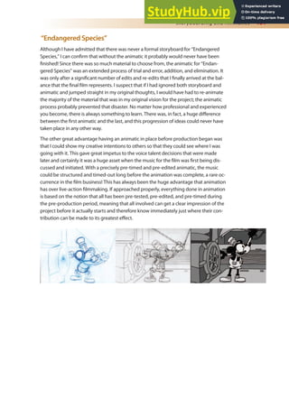 Storyboarding and Animatics 181
“Endangered Species”
Although I have admitted that there was never a formal storyboard for “Endangered
Species,” I can conirm that without the animatic it probably would never have been
inished! Since there was so much material to choose from, the animatic for “Endan-
gered Species” was an extended process of trial and error, addition, and elimination. It
was only after a signiicant number of edits and re-edits that I inally arrived at the bal-
ance that the inal ilm represents. I suspect that if I had ignored both storyboard and
animatic and jumped straight in my original thoughts, I would have had to re-animate
the majority of the material that was in my original vision for the project; the animatic
process probably prevented that disaster. No matter how professional and experienced
you become, there is always something to learn. There was, in fact, a huge diference
between the irst animatic and the last, and this progression of ideas could never have
taken place in any other way.
The other great advantage having an animatic in place before production began was
that I could show my creative intentions to others so that they could see where I was
going with it. This gave great impetus to the voice talent decisions that were made
later and certainly it was a huge asset when the music for the ilm was irst being dis-
cussed and initiated. With a precisely pre-timed and pre-edited animatic, the music
could be structured and timed-out long before the animation was complete, a rare oc-
currence in the ilm business! This has always been the huge advantage that animation
has over live-action ilmmaking. If approached properly, everything done in animation
is based on the notion that all has been pre-tested, pre-edited, and pre-timed during
the pre-production period, meaning that all involved can get a clear impression of the
project before it actually starts and therefore know immediately just where their con-
tribution can be made to its greatest efect.
 