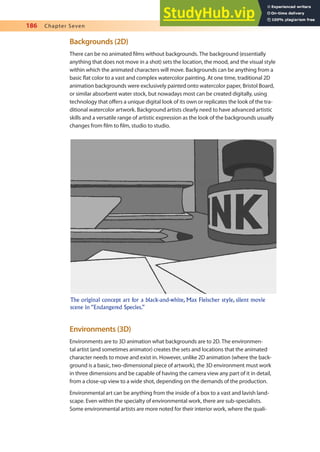 186 Chapter Seven
Backgrounds (2D)
There can be no animated ilms without backgrounds. The background (essentially
anything that does not move in a shot) sets the location, the mood, and the visual style
within which the animated characters will move. Backgrounds can be anything from a
basic lat color to a vast and complex watercolor painting. At one time, traditional 2D
animation backgrounds were exclusively painted onto watercolor paper, Bristol Board,
or similar absorbent water stock, but nowadays most can be created digitally, using
technology that ofers a unique digital look of its own or replicates the look of the tra-
ditional watercolor artwork. Background artists clearly need to have advanced artistic
skills and a versatile range of artistic expression as the look of the backgrounds usually
changes from ilm to ilm, studio to studio.
Environments (3D)
Environments are to 3D animation what backgrounds are to 2D. The environmen-
tal artist (and sometimes animator) creates the sets and locations that the animated
character needs to move and exist in. However, unlike 2D animation (where the back-
ground is a basic, two-dimensional piece of artwork), the 3D environment must work
in three dimensions and be capable of having the camera view any part of it in detail,
from a close-up view to a wide shot, depending on the demands of the production.
Environmental art can be anything from the inside of a box to a vast and lavish land-
scape. Even within the specialty of environmental work, there are sub-specialists.
Some environmental artists are more noted for their interior work, where the quali-
The original concept art for a black-and-white, Max Fleischer style, silent movie
scene in “Endangered Species.”
 