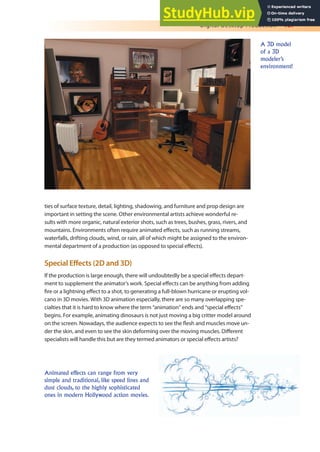 Digital Desktop Production 187
ties of surface texture, detail, lighting, shadowing, and furniture and prop design are
important in setting the scene. Other environmental artists achieve wonderful re-
sults with more organic, natural exterior shots, such as trees, bushes, grass, rivers, and
mountains. Environments often require animated efects, such as running streams,
waterfalls, drifting clouds, wind, or rain, all of which might be assigned to the environ-
mental department of a production (as opposed to special efects).
Special Efects (2D and 3D)
If the production is large enough, there will undoubtedly be a special efects depart-
ment to supplement the animator’s work. Special efects can be anything from adding
ire or a lightning efect to a shot, to generating a full-blown hurricane or erupting vol-
cano in 3D movies. With 3D animation especially, there are so many overlapping spe-
cialties that it is hard to know where the term “animation” ends and “special efects”
begins. For example, animating dinosaurs is not just moving a big critter model around
on the screen. Nowadays, the audience expects to see the lesh and muscles move un-
der the skin, and even to see the skin deforming over the moving muscles. Diferent
specialists will handle this but are they termed animators or special efects artists?
A 3D model
of a 3D
modeler’s
environment!
Animated effects can range from very
simple and traditional, like speed lines and
dust clouds, to the highly sophisticated
ones in modern Hollywood action movies.
 