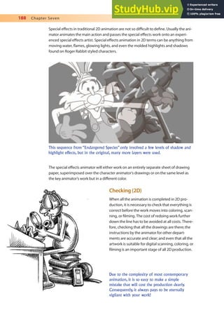 188 Chapter Seven
Special efects in traditional 2D animation are not so diicult to deine. Usually the ani-
mator animates the main action and passes the special efects work onto an experi-
enced special efects artist. Special efects animation in 2D terms can be anything from
moving water, lames, glowing lights, and even the molded highlights and shadows
found on Roger Rabbit styled characters.
Due to the complexity of most contemporary
animation, it is so easy to make a simple
mistake that will cost the production dearly.
Consequently, it always pays to be eternally
vigilant with your work!
This sequence from “Endangered Species” only involved a few levels of shadow and
highlight effects, but in the original, many more layers were used.
The special efects animator will either work on an entirely separate sheet of drawing
paper, superimposed over the character animator’s drawings or on the same level as
the key animator’s work but in a diferent color.
Checking (2D)
When all the animation is completed in 2D pro-
duction, it is necessary to check that everything is
correct before the work moves into coloring, scan-
ning, or ilming. The cost of redoing work further
down the line has to be avoided at all costs. There-
fore, checking that all the drawings are there; the
instructions by the animator for other depart-
ments are accurate and clear; and even that all the
artwork is suitable for digital scanning, coloring, or
ilming is an important stage of all 2D production.
 