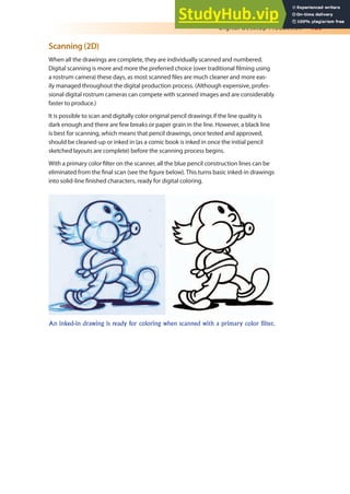 Digital Desktop Production 189
Scanning (2D)
When all the drawings are complete, they are individually scanned and numbered.
Digital scanning is more and more the preferred choice (over traditional ilming using
a rostrum camera) these days, as most scanned iles are much cleaner and more eas-
ily managed throughout the digital production process. (Although expensive, profes-
sional digital rostrum cameras can compete with scanned images and are considerably
faster to produce.)
It is possible to scan and digitally color original pencil drawings if the line quality is
dark enough and there are few breaks or paper grain in the line. However, a black line
is best for scanning, which means that pencil drawings, once tested and approved,
should be cleaned-up or inked in (as a comic book is inked in once the initial pencil
sketched layouts are complete) before the scanning process begins.
With a primary color ilter on the scanner, all the blue pencil construction lines can be
eliminated from the inal scan (see the igure below). This turns basic inked-in drawings
into solid-line inished characters, ready for digital coloring.
An inked-in drawing is ready for coloring when scanned with a primary color filter.
 