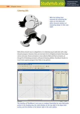 190 Chapter Seven
Coloring (2D)
With all the artwork now in a digital form, it is relatively easy to add color with a digi-
tal paint program. However, there are two basic forms of digital animation these days:
vector and raster. Vector animation is more allied to Web and Flash animation, al-
though for 2D desktop animators with pencil drawing abilities, ToonBoom Studio is a
much more superior program than Flash, in my opinion.
The interface of ToonBoom is very easy to navigate. Essentially, the main field guide
section is the drawing area, the ruled window on the top right is the dope sheet
section, and the window at the bottom right is the color palette.
With the holding lines
removed, the remaining flat
colors on this black-and-
white character produce an
interesting design in their own
right!
 