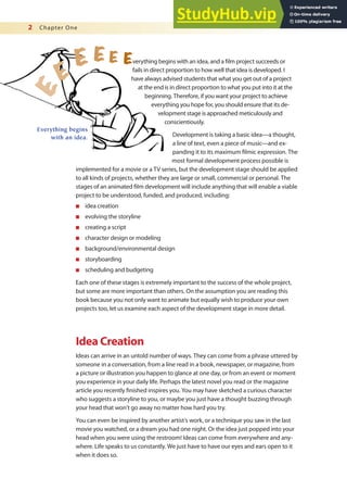 2 Chapter One
Everything begins
with an idea.
verything begins with an idea, and a ilm project succeeds or
fails in direct proportion to how well that idea is developed. I
have always advised students that what you get out of a project
at the end is in direct proportion to what you put into it at the
beginning. Therefore, if you want your project to achieve
everything you hope for, you should ensure that its de-
velopment stage is approached meticulously and
conscientiously.
Development is taking a basic idea—a thought,
a line of text, even a piece of music—and ex-
panding it to its maximum ilmic expression. The
most formal development process possible is
implemented for a movie or a TV series, but the development stage should be applied
to all kinds of projects, whether they are large or small, commercial or personal. The
stages of an animated ilm development will include anything that will enable a viable
project to be understood, funded, and produced, including:
n idea creation
n evolving the storyline
n creating a script
n character design or modeling
n background/environmental design
n storyboarding
n scheduling and budgeting
Each one of these stages is extremely important to the success of the whole project,
but some are more important than others. On the assumption you are reading this
book because you not only want to animate but equally wish to produce your own
projects too, let us examine each aspect of the development stage in more detail.
Idea Creation
Ideas can arrive in an untold number of ways. They can come from a phrase uttered by
someone in a conversation, from a line read in a book, newspaper, or magazine, from
a picture or illustration you happen to glance at one day, or from an event or moment
you experience in your daily life. Perhaps the latest novel you read or the magazine
article you recently inished inspires you. You may have sketched a curious character
who suggests a storyline to you, or maybe you just have a thought buzzing through
your head that won’t go away no matter how hard you try.
You can even be inspired by another artist’s work, or a technique you saw in the last
movie you watched, or a dream you had one night. Or the idea just popped into your
head when you were using the restroom! Ideas can come from everywhere and any-
where. Life speaks to us constantly. We just have to have our eyes and ears open to it
when it does so.
 
