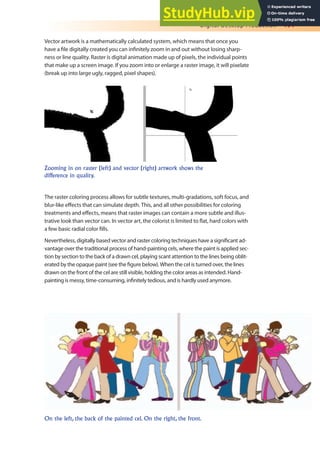 Digital Desktop Production 191
Vector artwork is a mathematically calculated system, which means that once you
have a ile digitally created you can ininitely zoom in and out without losing sharp-
ness or line quality. Raster is digital animation made up of pixels, the individual points
that make up a screen image. If you zoom into or enlarge a raster image, it will pixelate
(break up into large ugly, ragged, pixel shapes).
Zooming in on raster (left) and vector (right) artwork shows the
difference in quality.
The raster coloring process allows for subtle textures, multi-gradations, soft focus, and
blur-like efects that can simulate depth. This, and all other possibilities for coloring
treatments and efects, means that raster images can contain a more subtle and illus-
trative look than vector can. In vector art, the colorist is limited to lat, hard colors with
a few basic radial color ills.
Nevertheless, digitally based vector and raster coloring techniques have a signiicant ad-
vantage over the traditional process of hand-painting cels, where the paint is applied sec-
tion by section to the back of a drawn cel, playing scant attention to the lines being oblit-
erated by the opaque paint (see the igure below). When the cel is turned over, the lines
drawn on the front of the cel are still visible, holding the color areas as intended. Hand-
painting is messy, time-consuming, ininitely tedious, and is hardly used anymore.
On the left, the back of the painted cel. On the right, the front.
 