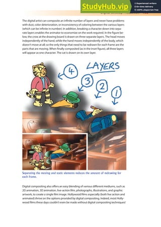 Digital Desktop Production 193
The digital artist can composite an ininite number of layers and never have problems
with dust, color deterioration, or inconsistency of coloring between the various layers
(which can be ininite in number). In addition, breaking a character down into sepa-
rate layers enables the animator to economize on the work required. In the igure be-
low, the crow at the drawing board is drawn on three separate layers. The head moves
independently of the hand, while the hand moves independently of the body, which
doesn’t move at all; so the only things that need to be redrawn for each frame are the
parts that are moving. When inally composited (as in the inset igure), all three layers
will appear as one character. The cat is drawn on its own layer.
Separating the moving and static elements reduces the amount of redrawing for
each frame.
Digital compositing also ofers an easy blending of various diferent mediums, such as
2D animation, 3D animation, live-action ilm, photographs, illustrations, and graphic
artwork, to create a single ilm image. Hollywood ilms especially (both live action and
animated) thrive on the options provided by digital compositing. Indeed, most Holly-
wood ilms these days couldn’t even be made without digital compositing techniques!
 