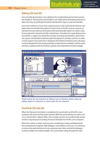 194 Chapter Seven
Editing (2D and 3D)
Since virtually all animation is pre-edited (in the storyboarding and animatic process;
see Chapter 6, “Storyboards and Animatics”), the editing of an animated production is
little more than assembling the inished individual ilm clips to create the inal ilm.
Live-action editing is a much more creative process, in the sense that the director and
editor take innumerable shot options for each scene in the ilm and use a process of
trial and error and selective elimination of the least desirable options to create a satis-
factory edit which interprets the ilm material best. Animation has made all those deci-
sions before a single scene of the ilm has been animated and therefore, unless there
was a gross miscalculation with the original storyboard or animatic up front, or unless
a entire sequence has had to be re-designed, the inished animated scenes will pretty
much be dropped into the existing animatic as they become available, until the entire
animatic is replaced with the inished, colored, and composited animation footage.
Thank heaven for the invention of software such as Premiere, which makes the
editing aspects of animation so much easier for the animator!
Final Dub (2D and 3D)
When the inal pencil animation is completed, the sound editor and the ilm score
composer will create the inal audio material. (With live-action ilming, this often can’t
occur until the ilm is edited.) Often, this is simply a process of recording Foley sounds
and the composing and recording of musical interludes for the ilm score composer.
When this is done, a master track has to be completed by mixing and balancing all
the sound elements together. With dialogue, sound efects, and music, it is necessary
to ensure that audio elements do not overpower each other and that the dialogue
is always audible and understandable. The sound editor will go through the entire
 