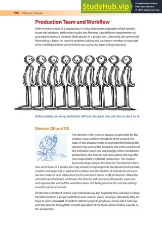 196 Chapter Seven
ProductionTeam andWorklow
With so many stages to a production, it’s clear that a team of people will be needed
to get the job done. While every studio and ilm may have diferent requirements or
procedures, here are the most likely players in a production. Ultimately, all commercial
ilmmaking is based on creative problem-solving and each team member is expected
to be a skilled problem-solver in their own particular aspect of a production.
Unfortunately, not every production will have the great nine old men to work on it.
Director (2D and 3D)
The director is the creative top gun, responsible for the
creative vision and interpretation of the project. Per-
haps, in the amateur world of animated ilmmaking, the
director may also be the producer, the writer, and one of
the animation team too, but in larger, more mainstream
productions, the director will stand alone and have the
one responsibility with that production. The creative
buck will always stop at the director. The director’s func-
tion at the head of a production may include design approval, storyboard and animatic
creation and approval, as well as the creation and distribution of individual scene pro-
duction material (and instruction) to the animation teams in 2D production. When the
animation production is underway, the director will be required to guide, supervise,
and approve the work of the animation team, the background artist, and the editing/
sound/musical personnel.
All directors will direct in their own individual way and hopefully they will have creative
freedom to direct a project with their own creative vision. However, ultimately, they do
have to work somewhat in tandem with the project’s producer, whose job it is to sup-
port the director through the smooth operation of the more administrative aspects of
the production.
 