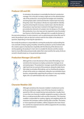 Digital Desktop Production 197
Producer (2D and 3D)
In animation, the producer is essentially the director’s production
manager. His or her job is to keep a tight rein on the administrative
side of the production, ensuring that the budget and scheduling
are being kept under control and that the creative team has every-
thing they need. The producer will also be responsible for identify-
ing and contracting the necessary creative team. Like the director,
the producer may have been involved in the legal, inancial, and
pre-production elements of a project, but not always so. On a large
ilm production, he or she may even be required to raise the produc-
tion inance in the irst place, although this is usually the domain of
the executive producer. In some instances, such as advertising and certain ilm and TV
work, the producer’s job can also be to attract work for the studio or the director in
question, depending on how big the operation is.
But mostly the producer is responsible for running the production and providing the
nuts and bolts to keep it going smoothly. Sometimes producers can be involved with
the creative aspects of production, hopefully with the blessing of the director; but
strictly speaking, the producer’s main role is to enable the director and the creative
team to most efectively and practically realize their vision (and for the sanity of all con-
cerned it should remain so, in my personal experience!).
Production Manager (2D and 3D)
Although this is more the domain of live-action ilmmaking, it can
sometimes be necessary to employ a production manager on an
animated project. The production manager would efectively be the
right hand man (or woman) of the producer, doing the daily chores
that relate to animation ilmmaking, such as checking the progress
of each of the artists on a daily basis, oiling the nuts and bolts of pro-
duction, and generally supporting the producer in any way needed.
Again, this is an administrative role, not a creative one.
Character Modeler (3D)
Although sometimes the character modeler’s involvement can be
at the pre-production stage, most of the key character models re-
quired for a ilm are created during main production. Usually, there
is more than one character modeler assigned to a project, unless the
ilm is a small personal efort with very few characters. The character
modeler is responsible for creating, rigging, and weighting all the 3D
characters the animators will be working with in the ilm. The better,
or more experienced modelers, will be assigned to the main charac-
ters and the less experienced ones will be assigned to the secondary
and crowd characters.
 