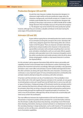 198 Chapter Seven
Production Designer (2D and 3D)
As with the main character modeler, the production designer’s in-
volvement might well be at the pre-production stage, when the
characters, backgrounds, and overall concept art is created. It is nev-
ertheless quite feasible that one or more production designers (de-
pending on the project size) remain on staf to handle all the smaller
design decisions that inevitably crop up as the production progress-
es. The designer may not be hired for the entire production period
however, although they are certainly a valuable contributor to the team during the
early stages of the production proper.
Animator (2D and 3D)
It goes without saying that an animated production needs an anima-
tor (or animators) to bring the concept to the screen. Animators fall
under many categories (apart from them being either 2D or 3D ani-
mators in the irst place). There are character animators (who bring
performance and personality to the characters in the production),
special efects animators (who animate everything that is not char-
acter animation, including ire, earth, air, and water efects), graphic
animators (who specialize more in the movement of graphics and ti-
tles within a production) and model animators (who do all the above
things using puppets, models, or clay-based characters to achieve
the required efect).
It is the animator’s job to appraise themselves fully with the nature, personality and
capability of what is to be animated; listen to the director’s wishes and timings; then
produce the movement and actions accordingly. Although essentially a solo operation,
animation is also a team efort and animators must be mindful and respectful of what
the other animators are doing with (quite often) the same characters. Consistency and
continuity is a very important aspect of many animated productions and therefore the
animator needs to attempt to keep this consistency with other animators.
It has been said that animators are shy or frustrated actors. There probably is more
than a little truth in this with regards character animators (I, for example, am very good
at animating dance action yet I myself have two left feet!), but it is not so true with oth-
er types of animators. A large percentage of 3D animators tend to be animation techni-
cians, meaning that they know software inside and out but can only be called charac-
ter animators when they can bring a character truly alive with presence, performance,
and personality through the traditional (2D-inspired) principles of movement. The
same is true of 2D animators, although they still do not have to be as technically (soft-
ware) savvy as their 3D counterparts.
The main diference between the implementation of 2D and 3D animation is that a
3D animator is required to produce all the animation for a scene themselves whereas
the 2D animator usually only produces key drawings, and perhaps most of the break-
down drawings, themselves, leaving an assistant animator or an inbetweener to do all
the secondary drawings. In larger productions, such as with movies or TV commercials,
animators can be cast like actors, selected for their special skills within the broad spec-
trum of animation capabilities.
 