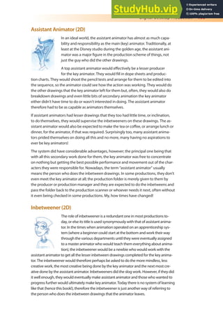 Digital Desktop Production 199
Assistant Animator (2D)
In an ideal world, the assistant animator has almost as much capa-
bility and responsibility as the main (key) animator. Traditionally, at
least at the Disney studio during the golden age, the assistant ani-
mator was a major igure in the production scheme of things, not
just the guy who did the other drawings.
A top assistant animator would efectively be a lesser producer
for the key animator. They would ill in dope sheets and produc-
tion charts. They would shoot the pencil tests and arrange for them to be edited into
the sequence, so the animator could see how the action was working. They would do
the other drawings that the key animator left for them but, often, they would also do
breakdown drawings and even little bits of secondary animation the key animator
either didn’t have time to do or wasn’t interested in doing. The assistant animator
therefore had to be as capable as animators themselves.
If assistant animators had lesser drawings that they too had little time, or inclination,
to do themselves, they would supervise the inbetweeners on these drawings. The as-
sistant animator would also be expected to make the tea or cofee, or arrange lunch or
dinner, for the animator, if that was required. Surprisingly too, many assistant anima-
tors prided themselves on doing all this and no more, many having no aspirations to
ever be key animators!
The system did have considerable advantages, however; the principal one being that
with all this secondary work done for them, the key animator was free to concentrate
on nothing but getting the best possible performance and movement out of the char-
acters they were responsible for. Nowadays, the term “assistant animator” usually
means the person who does the inbetween drawings. In some productions, they don’t
even meet the key animator at all; the production folder is merely given to them by
the producer or production manager and they are expected to do the inbetweens and
pass the folder back to the production scanner or whoever needs it next, often without
it even being checked in some productions. My, how times have changed!
Inbetweener (2D)
The role of inbetweener is a redundant one in most productions to-
day, or else its title is used synonymously with that of assistant anima-
tor. In the times when animation operated on an apprenticeship sys-
tem (where a beginner could start at the bottom and work their way
through the various departments until they were eventually assigned
to a master animator who would teach them everything about anima-
tion), the inbetweener would be a newbie who would work with the
assistant animator to get all the lesser inbetween drawings completed for the key anima-
tor. The inbetweener would therefore perhaps be asked to do the more mindless, less
creative work, the most creative being done by the key animator and the next most cre-
ative done by the assistant animator. Inbetweeners did the slog work. However, if they did
it well enough, they would eventually make assistant animator and those who wanted to
progress further would ultimately make key animator. Today there is no system of learning
like that (hence this book!), therefore the inbetweener is just another way of referring to
the person who does the inbetween drawings that the animator leaves.
 