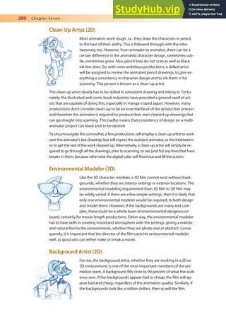 200 Chapter Seven
Clean-Up Artist (2D)
Most animators work rough, i.e., they draw the characters in pencil,
to the best of their ability. This is followed through with the inbe-
tweening too. However, from animator to animator, there can be a
certain diference in the animated character design, sometimes sub-
tle, sometimes gross. Also, pencil lines do not scan as well as black
ink line does. So, with most ambitious productions, a skilled artist
will be assigned to review the animated pencil drawings, to give ev-
erything a consistency in character design and to ink them in for
scanning. This person is known as a clean-up artist.
The clean-up artist clearly has to be skilled in consistent drawing and inking in. Fortu-
nately, the illustrated and comic book industries have provided a ground swell of art-
ists that are capable of doing this, especially in manga-crazed Japan. However, many
productions don’t consider clean-up to be an essential facet of the production process
and therefore the animator is required to produce their own cleaned up drawings that
can go straight into scanning. This (sadly) means that consistency of design on a multi-
animator project can leave a lot to be desired.
To circumnavigate this somewhat, a few productions will employ a clean-up artist to work
over the animator’s key drawings but still expect the assistant animator, or the inbetween-
er, to get the rest of the work cleaned up. Alternatively, a clean-up artist will simply be re-
quired to go through all the drawings, prior to scanning, to see (and ix) any lines that have
breaks in them, because otherwise the digital color will lood out and ill the screen.
Environmental Modeler (3D)
Like the 3D character modeler, a 3D ilm cannot exist without back-
grounds, whether they are interior settings or exterior locations. The
environmental modeling requirement from 3D ilm to 3D ilm may
be wildly varied. If there are a few simple settings, then it is likely that
only one environmental modeler would be required, to both design
and model them. However, if the backgrounds are many and com-
plex, there could be a whole team of environmental designers on
board, certainly for movie-length productions. Either way, the environmental modeler
has to have skills in creating mood and atmosphere with the settings, giving a realistic
and natural feel to the environments, whether they are photo-real or abstract. Conse-
quently, it is important that the director of the ilm casts his environmental modeler
well, as good sets can either make or break a movie.
Background Artist (2D)
For me, the background artist, whether they are working in a 2D or
3D environment, is one of the most important members of the ani-
mation team. A background ills close to 90 percent of what the audi-
ence sees. If the backgrounds appear bad or cheap, the ilm will ap-
pear bad and cheap, regardless of the animation quality. Similarly, if
the backgrounds look like a million dollars, then so will the ilm.
 