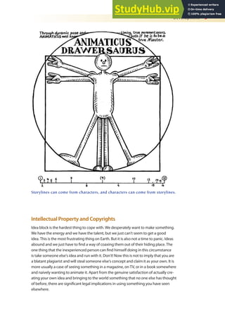 Development 3
Intellectual Property and Copyrights
Idea block is the hardest thing to cope with. We desperately want to make something.
We have the energy and we have the talent, but we just can’t seem to get a good
idea. This is the most frustrating thing on Earth. But it is also not a time to panic. Ideas
abound and we just have to ind a way of coaxing them out of their hiding place. The
one thing that the inexperienced person can ind himself doing in this circumstance
is take someone else’s idea and run with it. Don’t! Now this is not to imply that you are
a blatant plagiarist and will steal someone else’s concept and claim it as your own. It is
more usually a case of seeing something in a magazine, on TV, or in a book somewhere
and naively wanting to animate it. Apart from the genuine satisfaction of actually cre-
ating your own idea and bringing to the world something that no one else has thought
of before, there are signiicant legal implications in using something you have seen
elsewhere.
Storylines can come from characters, and characters can come from storylines.
 