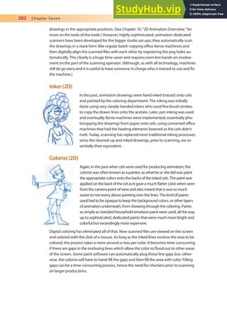 202 Chapter Seven
drawings in the appropriate positions. (See Chapter 10, “2D Animation Overview,” for
more on the tools of the trade.) However, highly sophisticated, animation-dedicated
scanners have been developed for the bigger studio set-ups; they automatically scan
the drawings in a stack form (like regular batch-copying oice Xerox machines) and
then digitally align the scanned iles with each other by registering the peg holes au-
tomatically. This clearly is a huge time-saver and requires even less hands-on involve-
ment on the part of the scanning operator. (Although, as with all technology, machines
still do go awry and it is useful to have someone in charge who is trained to use and ix
the machine.)
Inker (2D)
In the past, animation drawings were hand inked (traced) onto cels
and painted by the coloring department. The inking was initially
done using very steady-handed inkers who used ine brush strokes
to copy the drawn lines onto the acetate. Later, pen inking was used
and eventually Xerox machines were implemented, essentially pho-
tocopying the drawings from paper onto cels, using converted oice
machines that had the heating elements lowered so the cels didn’t
melt. Today, scanning has replaced most traditional inking processes,
since the cleaned-up and inked drawings, prior to scanning, are es-
sentially their equivalent.
Colorist (2D)
Again, in the past when cels were used for producing animation, the
colorist was often known as a painter, as what he or she did was paint
the appropriate colors onto the backs of the inked cels. The paint was
applied on the back of the cel as it gave a much latter color when seen
from the camera point of view and also meant that is was so much
easier to not worry about painting over the lines. The kind of paints
used had to be opaque to keep the background colors, or other layers
of animation underneath, from showing through the coloring. Paints
as simple as standard household emulsion paint were used, all the way
up to sophisticated, dedicated paints that were much more bright and
colorful but exceedingly more expensive.
Digital coloring has eliminated all of that. Now scanned iles are viewed on the screen
and colored with the click of a mouse. As long as the inked lines enclose the area to be
colored, the process takes a mere second or less per color. It becomes time-consuming
if there are gaps in the enclosing lines which allow the color to lood out to other areas
of the screen. Some paint software can automatically plug those line gaps but, other-
wise, the colorist will have to hand-ill the gaps and then ill the area with color. Filling
gaps can be a time-consuming process, hence the need for checkers prior to scanning
on larger productions.
 