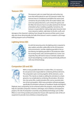 Digital Desktop Production 203
Texturer (3D)
The texturer’s job is to create inal color and surface tex-
tures that will be placed on each 3D character model. The
textures have to complement and deine the nature (and
sometimes the personality) of the 3D model. Indeed, with
some low-poly productions, such as those for games and
the Web, the textures have to actually substitute for the lack
of detailed surface modeling capability. Sometimes, the
texturer is responsible for making high-poly characters look
more natural or realistic, right down to the dirt, scufs, and
damage on the character’s clothing. Even though the outcome of their work is invari-
ably seen three-dimensionally, the bulk of the texturer’s work is created in a 2D image-
editing program such as Photoshop.
Lighting Artist (3D)
As with the texturing artist, the lighting artist is required to
give realistic and often subtle efect to the 3D characters
and environments. Just like a lighting specialist in live ac-
tion ilming, the lighting specialist in 3D production often
has to bring mood, color, and atmosphere to a scene. Con-
sequently, they will need to have an intimate understand-
ing of natural lighting, as well as being technically proicient
with most 3D technology.
Compositor (2D and 3D)
With so many possible elements in modern ilms, it is necessary
for one person to be responsible for combining all these elements.
The compositor’s job is to bring together all the elements, scene
by scene. This may be as simple as adding the animation to a back-
ground, or as complicated as combining 2D animation, 3D anima-
tion, live-action ilm, model animation ilm, and an assorted selec-
tion of text and graphics. With many animation software packages,
speciically 2D animation software as ToonBoom Studio and Digicel’s
Flipbook, basic compositing can be achieved within the program, rarely needing the
help of a specialist compositor. However, with larger, more ambitious and expansive
projects, the role of compositor is essential, using desktop technology such as After
Efects or even hiring outside post-production houses with expensive state-of-the-art
equipment to provide more ambitious compositing work.
 