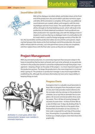 204 Chapter Seven
Sound Editor (2D/3D)
With all the dialogue recorded, edited, and broken down at the front
end of the production, the sound editor’s job does not kick in again
until after all the animation is complete. At this point, any additional
sound elements are created, edited, and merged in with the exist-
ing dialogue and new music tracks. The sound editor will supervise
all this, through to the inal dubbing session, which will result in the
production of a inely balanced soundtrack. Final soundtracks are
often produced in two separate ways, one with the dialogue track in-
cluded in it and one that has no dialogue track in it at all (called an M
& E track) which is used for foreign language versions of the ilm. Of-
ten, the sound editor and the production editor are one and the same person, requir-
ing that between their duties at the front and back end of the production, the sound
editor will also edit the animatic, cut in the pencil test scenes as they are completed,
and then replace these with the inal color scenes as they too are completed.
Project Management
With any animated production, it is extremely important that everyone is kept in the
loop on everything that has been achieved, and is yet to be achieved, at any particular
moment in the production period. It cannot be emphasized enough that project man-
agement—keeping a inger on the pulse of the project—is a most important aspect of
the production process. The larger the production is, the more important it is to know
what is going on. The producer or production manager is very much responsible for
establishing this, although the animators themselves do have some responsibility in
keeping things on track.
Progress Charts
A progress chart is a valuable visual barometer to
keep tabs on progress from the producer’s point
of view, but it also provides instant reference for
the animator who has one eye on the production
schedule. Let us say that an animator has to com-
plete a 30-second commercial within three work-
ing weeks. This is 45 feet of moving footage (30
seconds of screen time = 45 feet of 35mm ilm at
a rate of 24 fps) over 15 days. By dividing 45 by 15,
the animator knows that his or her goal is three
inished feet of animation (or two seconds, if a
time scale is required) for each day of the produc-
tion. Knowing this, it is possible for the animator
to draw up a simple progress chart that shows this
graphically.
Animation is a team game, where clear
communication between team members is
extremely important.
 