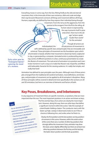 210 Chapter Eight
Early action pose for
“Endangered Species”
capturing the mood
of a moment.
NOTE
For an absolute beginner’s
approach to keys, breakdowns,
and inbetweens, my irst book,
“The Animator’s Workbook”
(Watson-Guptill/ISBN
0823002292), is a perfect primer.
“The Workbook”also explains
other fundamental aspects of the
animator’s art not covered in this
more advanced work.
Everything moves in some way, from the fast, litting irely to the old and eternal
mountains that, in the timescale of their own existence, slide and creak and edge
their way forward. Movement connects all things and movement deines all things.
Humans, especially, are deined by how they express their individual being through
movement. From the nervy to the aggressive, from the
passive to the arrogant, from the it to the ailing, all
human nature is expressed by
the way it presents itself in pose
and action. How true is the ad-
age “actions speak
louder than words”
for the animator!
Though all actions are
individualized, the actual process of movement it-
self is deined by speciic laws and principles that are immutable and
universal. These principles of movement are the foundation upon which
all animation is based, whether that movement is drawn by hand, sculptured
in clay, or generated by a computer. Animated action is produced by project-
ing a series of diferent positions in a fast, continuous presentation to create
the illusion of movement. The real secret of animation is to position each inan-
imate moment in such a way as to make that illusion real, impactful, and illed
with believable character for the viewing audience. It’s really that simple, and
really that hard!
Animation has deined its own principles over the years. Although most of these princi-
ples emerged from the traditional 2D world of animation, most deinitions, terminolo-
gies, and principles of movement can be applied to all of animation’s disciplines. Many
of these principles will be covered in detail and more speciically in the sections on 2D
and 3D animation, but here is an overview of elements and factors of both.
Key Poses, Breakdowns, and Inbetweens
In any sequence of movement there are speciic moments, or positions, that are more
important than the rest. The most important positions in an action are known as keys.
The irst and last keys of an action are clearly the most impor-
tant. However, along the way, there are other keys that deine
a signiicant moment within the action. Take the example of
a band leader holding a baton. The conductor starts with the
baton up high, sweeps it downward, looks to see if the or-
chestra is following him, and smiles when he inds it is.
Clearly, the irst position and the last position are key position-
al moments in this scene. However, within the entire action
of the scene there are a number of other key positions that
strongly deine the movement. Every animator may draw
this basic action slightly diferently, but there are at least two
other key positions between the irst key and the last key:
the baton down position and the look up position.
 
