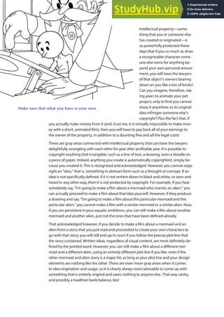 Intellectual property—some-
thing that you or someone else
has created or originated—is
so powerfully protected these
days that if you so much as draw
a recognizable character some-
one else owns for anything be-
yond your own personal amuse-
ment, you will have the lawyers
of that object’s owners bearing
down on you like a ton of bricks!
Can you imagine, therefore, tak-
ing years to animate your pet
project, only to ind you cannot
show it anywhere as its original
idea infringes someone else’s
copyright? Plus the fact that, if
you actually make money from it (and, trust me, it is virtually impossible to make mon-
ey with a short, animated ilm), then you will have to pay back all of your earnings to
the owner of the property, in addition to a daunting ine and all the legal costs!
There are gray areas connected with intellectual property that can have the lawyers
delightfully wrangling with each other for year after proitable year. It is possible to
copyright anything that is tangible, such as a line of text, a drawing, even a doodle on
a piece of paper. Indeed, anything you create is automatically copyrighted, simply be-
cause you created it. This is recognized and acknowledged. However, you cannot copy-
right an “idea,” that is, something in abstract form such as a thought or concept. If an
idea is not speciically deined, if it is not written down in black and white, or seen and
heard in any other way, then it is not protected by copyright. For example, if you hear
somebody say, “I’m going to make a ilm about a mermaid who marries an alien,” you
can actually proceed to make a ilm about that idea yourself. However, if they produce
a drawing and say, “I’m going to make a ilm about this particular mermaid and this
particular alien,” you cannot make a ilm with a similar mermaid or a similar alien. Now,
if you are persistent in your aquatic ambitions, you can still make a ilm about another
mermaid and another alien, just not the ones that have been deined already.
That acknowledged however, if you decide to make a ilm about a mermaid and an
alien from a story that you just read and proceeded to create your own characters to
go with that story, you will still end up in court if you follow the precise plot line that
the story contained. Written ideas, regardless of visual content, are most deinitely de-
ined by the printed word. However, you can still make a ilm about a diferent mer-
maid and a diferent alien, using an entirely diferent plot line if you like, even if the
other mermaid and alien story is a major hit, as long as your plot line and your design
elements are nothing like the other. There are even more gray areas when it comes
to idea origination and usage, so it is clearly always most advisable to come up with
something that is entirely original and owes nothing to anyone else. That way sanity,
and possibly a healthier bank balance, lies!
Make sure that what you have is your own.
 