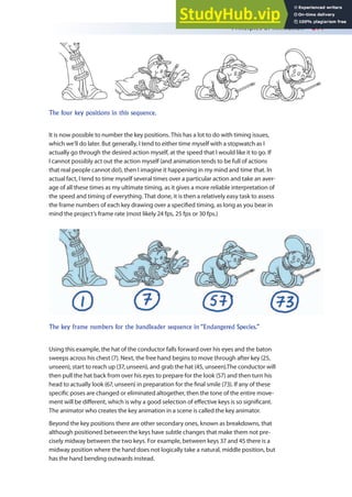 Principles of Animation 211
It is now possible to number the key positions. This has a lot to do with timing issues,
which we’ll do later. But generally, I tend to either time myself with a stopwatch as I
actually go through the desired action myself, at the speed that I would like it to go. If
I cannot possibly act out the action myself (and animation tends to be full of actions
that real people cannot do!), then I imagine it happening in my mind and time that. In
actual fact, I tend to time myself several times over a particular action and take an aver-
age of all these times as my ultimate timing, as it gives a more reliable interpretation of
the speed and timing of everything. That done, it is then a relatively easy task to assess
the frame numbers of each key drawing over a speciied timing, as long as you bear in
mind the project’s frame rate (most likely 24 fps, 25 fps or 30 fps.)
Using this example, the hat of the conductor falls forward over his eyes and the baton
sweeps across his chest (7). Next, the free hand begins to move through after key (25,
unseen), start to reach up (37, unseen), and grab the hat (45, unseen).The conductor will
then pull the hat back from over his eyes to prepare for the look (57) and then turn his
head to actually look (67, unseen) in preparation for the inal smile (73). If any of these
speciic poses are changed or eliminated altogether, then the tone of the entire move-
ment will be diferent, which is why a good selection of efective keys is so signiicant.
The animator who creates the key animation in a scene is called the key animator.
Beyond the key positions there are other secondary ones, known as breakdowns, that
although positioned between the keys have subtle changes that make them not pre-
cisely midway between the two keys. For example, between keys 37 and 45 there is a
midway position where the hand does not logically take a natural, middle position, but
has the hand bending outwards instead.
The four key positions in this sequence.
The key frame numbers for the bandleader sequence in “Endangered Species.”
 