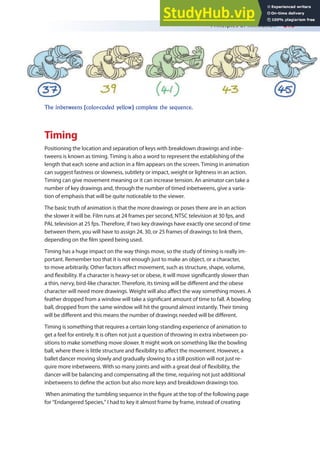 Principles of Animation 213
Timing
Positioning the location and separation of keys with breakdown drawings and inbe-
tweens is known as timing. Timing is also a word to represent the establishing of the
length that each scene and action in a ilm appears on the screen. Timing in animation
can suggest fastness or slowness, subtlety or impact, weight or lightness in an action.
Timing can give movement meaning or it can increase tension. An animator can take a
number of key drawings and, through the number of timed inbetweens, give a varia-
tion of emphasis that will be quite noticeable to the viewer.
The basic truth of animation is that the more drawings or poses there are in an action
the slower it will be. Film runs at 24 frames per second, NTSC television at 30 fps, and
PAL television at 25 fps. Therefore, if two key drawings have exactly one second of time
between them, you will have to assign 24, 30, or 25 frames of drawings to link them,
depending on the ilm speed being used.
Timing has a huge impact on the way things move, so the study of timing is really im-
portant. Remember too that it is not enough just to make an object, or a character,
to move arbitrarily. Other factors afect movement, such as structure, shape, volume,
and lexibility. If a character is heavy-set or obese, it will move signiicantly slower than
a thin, nervy, bird-like character. Therefore, its timing will be diferent and the obese
character will need more drawings. Weight will also afect the way something moves. A
feather dropped from a window will take a signiicant amount of time to fall. A bowling
ball, dropped from the same window will hit the ground almost instantly. Their timing
will be diferent and this means the number of drawings needed will be diferent.
Timing is something that requires a certain long-standing experience of animation to
get a feel for entirely. It is often not just a question of throwing in extra inbetween po-
sitions to make something move slower. It might work on something like the bowling
ball, where there is little structure and lexibility to afect the movement. However, a
ballet dancer moving slowly and gradually slowing to a still position will not just re-
quire more inbetweens. With so many joints and with a great deal of lexibility, the
dancer will be balancing and compensating all the time, requiring not just additional
inbetweens to deine the action but also more keys and breakdown drawings too.
When animating the tumbling sequence in the igure at the top of the following page
for “Endangered Species,” I had to key it almost frame by frame, instead of creating
The inbetweens (color-coded yellow) complete the sequence.
 