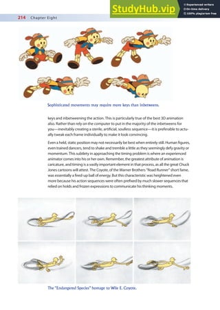 214 Chapter Eight
keys and inbetweening the action. This is particularly true of the best 3D animation
also. Rather than rely on the computer to put in the majority of the inbetweens for
you—inevitably creating a sterile, artiicial, soulless sequence—it is preferable to actu-
ally tweak each frame individually to make it look convincing.
Even a held, static position may not necessarily be best when entirely still. Human igures,
even trained dancers, tend to shake and tremble a little as they seemingly defy gravity or
momentum. This subtlety in approaching the timing problem is where an experienced
animator comes into his or her own. Remember, the greatest attribute of animation is
caricature, and timing is a vastly important element in that process, as all the great Chuck
Jones cartoons will attest. The Coyote, of the Warner Brothers “Road Runner” short fame,
was essentially a ired-up ball of energy. But this characteristic was heightened even
more because his action sequences were often preixed by much slower sequences that
relied on holds and frozen expressions to communicate his thinking moments.
Sophisticated movements may require more keys than inbetweens.
The “Endangered Species” homage to Wile E. Coyote.
 