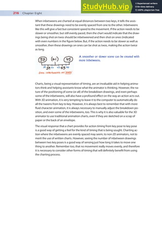 216 Chapter Eight
When inbetweens are charted at equal distances between two keys, it tells the assis-
tant that these drawings need to be evenly spaced from one to the other. Inbetweens
like this will give a fast but consistent speed to the movement. If the action needs to be
slower or smoother, but still evenly paced, then the chart would indicate that the draw-
ings being shot on twos should be inbetweened and then shot on ones (indicated
with even numbers in the igure below. But, if the action needs to be slower as well as
smoother, then these drawings on ones can be shot as twos, making the action twice
as long.
Charts, being a visual representation of timing, are an invaluable aid in helping anima-
tors think and helping assistants know what the animator is thinking. However, the na-
ture of the positioning of some (or all) of the breakdown drawings, and even perhaps
some of the inbetweens, will also have a profound efect on the way an action acts out.
With 3D animation, it is very tempting to leave it to the computer to automatically do
all the tweens from key to key. However, it is always best to remember that with more
luid character animation, it is always necessary to manually adjust the breakdown po-
sition, and even some of the inbetweens, too. This is why it is also valuable for the 3D
animator to use traditional animation charts, even if they are sketched on a scrap of
paper or the back of an envelope.
The visual response that a chart provides for action timing from key pose to key pose
is a good way of getting a feel for the kind of timing that is being sought. Charting ac-
tion where the inbetweens are evenly spaced may seem, to non-2D animators, not to
merit the use of written charts. However, seeing the number of inbetween drawings
between two key poses is a good way of sensing just how long it takes to move one
thing to another. Remember too, that no movement really moves evenly, and therefore
it is necessary to consider other forms of timing that will deinitely beneit from using
the charting process.
A smoother or slower scene can be created with
more inbetweens.
 