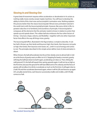 Principles of Animation 217
Slowing-In and Slowing-Out
A great deal of movement requires either acceleration or deceleration in its action as
nothing really moves evenly, except maybe machines. You will have to develop the
ability to think of this chart-wise and accomplish it animation-wise. Nothing explains
this process better than the classic bouncing ball. Almost every animation tutorial in
the world starts with the bouncing ball principle. However, like every cliché in life, its
greatest value lies in its familiarity and soundness of principle. A bouncing ball en-
compasses all the elements that the animator needs to know in relation to action that
speeds up and speeds down. The rubber ball also embraces the four other factors of
timing—structure, shape, volume, and lexibility—together with one other important
factor that afects the way all things move, gravity.
The bouncing ball efect, illustrated in the igure below, is simple to describe. A rub-
ber ball is thrown up, then lands and bounces high, then lands, then bounces not quite
as high, then lands, then bounces even lower, etc., until it is out of energy and comes
to rest. The principles described in this simple action deine most of what animation is
about.
When thrown, the ball will accelerate into the air then slowly come to almost halt in mid-
air as the forces of gravity exert an efect on it (1). Stopping for barely a moment, gravity
will drag the ball back down to Earth again, accelerating as it does so. Then, hitting the
solid ground (11), the ball will squash then spring upwards again. It will not rise as high as
the irst time, because the ground hit will have killed some of its velocity and the force of
gravity will not allow it to climb or accelerate as much as the irst time. It will again slow to
a halt (19) and then accelerate downward again, where it will hit (29) and bounce up again
(37), actually several times, each bounce successively smaller and smaller, until it inally
comes to a halt.
The standard bouncing ball.
 