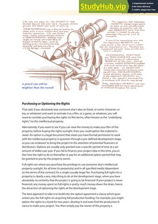 Development 5
PurchasingorOptioningtheRights
That said, if you absolutely love someone else’s idea (or book, or comic character, or
toy, or whatever) and want to animate it as a ilm, or a game, or whatever, you will
need to consider purchasing the rights (in ilm terms, often known as the “underlying
rights”) to this intellectual property.
Alternatively, if you want to see if you can raise the money to make your ilm of this
property, before buying the rights outright, then you could option the material in-
stead. An option is a legal document that states you have formal permission to work
with the intellectual property in question through a pre-deined development stage,
so you can endeavor to bring the project to the attention of potential inanciers or
distributors. Options are usually only granted over a speciic period of time at a set
amount of dollars per year. If you fail to inance your project idea in this time, you ei-
ther lose the right to do so thereafter or pay for an additional option period that may
be granted to you by the property owner.
Full rights are where you purchase the privilege to use someone else’s intellectual
property outright, for all time (in perpetuity) and in all speciied media (dependent
on the terms of the contract) for a single (usually large) fee. Purchasing full rights for a
property is clearly a very risky thing to do at the development stage, when you have
absolutely no certainty that the project is going to be inanced. If your project is never
inanced, any money spent on full rights is pretty much money down the drain, hence
the attraction of optioning the rights at the development stage.
The best approach to take is to build into the option agreement a clause which guar-
antees you the full rights on acquiring full production funding. For example, you might
option the rights to a book for two years, develop it and even ind the production i-
nance to make your project. You then simply pay the owner of the property a
Development 5
A pencil can still be
mightier than the sword!
 