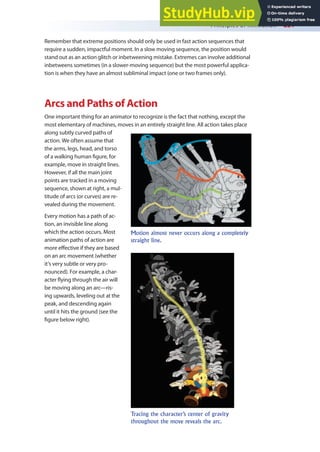 Principles of Animation 221
Remember that extreme positions should only be used in fast action sequences that
require a sudden, impactful moment. In a slow moving sequence, the position would
stand out as an action glitch or inbetweening mistake. Extremes can involve additional
inbetweens sometimes (in a slower-moving sequence) but the most powerful applica-
tion is when they have an almost subliminal impact (one or two frames only).
Arcs and Paths of Action
One important thing for an animator to recognize is the fact that nothing, except the
most elementary of machines, moves in an entirely straight line. All action takes place
along subtly curved paths of
action. We often assume that
the arms, legs, head, and torso
of a walking human igure, for
example, move in straight lines.
However, if all the main joint
points are tracked in a moving
sequence, shown at right, a mul-
titude of arcs (or curves) are re-
vealed during the movement.
Every motion has a path of ac-
tion, an invisible line along
which the action occurs. Most
animation paths of action are
more efective if they are based
on an arc movement (whether
it’s very subtle or very pro-
nounced). For example, a char-
acter lying through the air will
be moving along an arc—ris-
ing upwards, leveling out at the
peak, and descending again
until it hits the ground (see the
igure below right).
Motion almost never occurs along a completely
straight line.
Tracing the character’s center of gravity
throughout the move reveals the arc.
 