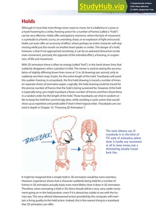 Principles of Animation 223
Holds
Although it’s true that most things never cease to move, be it a ballerina in a pose or
a hawk hovering for a strike, freezing action for a number of frames (called a “hold”)
can be very efective. Holds ofer anticipatory moments, where the lack of movement
is a prelude to a frantic scurry, an unending chase, or an explosion of light and sound.
Holds can even ofer an economy of efort, where perhaps an entire character will stop
moving while just the mouth on another level speaks or smiles. The danger of a hold,
however, is that if not approached sensitively, it can be an awkward distraction to the
main movement, precisely the opposite of the intended efect; a freezing, or suspen-
sion, of life and movement.
With 2D animation there is often an energy (called “boil”), in the hand-drawn lines that
suddenly disappears when a position is held. The viewer is used to seeing the accumu-
lation of slightly difering drawn lines move at 12 or 24 drawings per second, only to
suddenly see them stop, frozen, for the entire length of the hold. Tracebacks will avoid
this sudden freezing. In a traceback, the irst held drawing is traced a number of times
on separate sheets of animation paper. Logically, the held drawing could be traced for
the precise number of frames that the hold is being sustained for. However, if the hold
is especially long, you might traceback a fewer number of frames and then shoot these
in a random order for the length of the hold. These tracebacks are shot in random or-
der to keep the held line convincingly alive, while avoiding a cyclic action that would
show up as repetitive and predictable if shot in their logical order. (Tracebacks are cov-
ered in depth in Chapter 12, “Finessing 2D Animation.”)
The most obvious use of
tracebacks is in this kind of
TV style of animation, where
there is hardly any movement
at all in most scenes, just a
shimmering, loosely traced
back line.
It might be imagined that a simple hold in 3D animation would be more seamless.
However, experience shows that a character suddenly being held for a number of
frames in 3D animation actually looks even more lifeless than it does in 2D animation.
Therefore, when animating a hold in 3D, there should still be a very, very subtle move-
ment going on in the held position, even if it is almost too subtle to see with the hu-
man eye. This very reined inbetweened action provided by the computer will main-
tain a living quality to the held action. Indeed, this is the nearest thing to a traceback
that 3D animation can ofer.
 