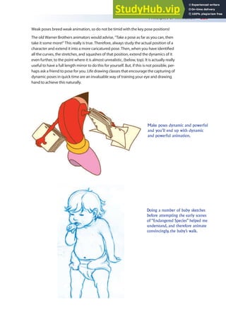 Principles of Animation 225
Weak poses breed weak animation, so do not be timid with the key pose positions!
The old Warner Brothers animators would advise, “Take a pose as far as you can, then
take it some more!” This really is true. Therefore, always study the actual position of a
character and extend it into a more caricatured pose. Then, when you have identiied
all the curves, the stretches, and squashes of that position, extend the dynamics of it
even further, to the point where it is almost unrealistic, (below, top). It is actually really
useful to have a full length mirror to do this for yourself. But, if this is not possible, per-
haps ask a friend to pose for you. Life drawing classes that encourage the capturing of
dynamic poses in quick time are an invaluable way of training your eye and drawing
hand to achieve this naturally.
Make poses dynamic and powerful
and you’ll end up with dynamic
and powerful animation.
Doing a number of baby sketches
before attempting the early scenes
of “Endangered Species” helped me
understand, and therefore animate
convincingly, the baby’s walk.
 