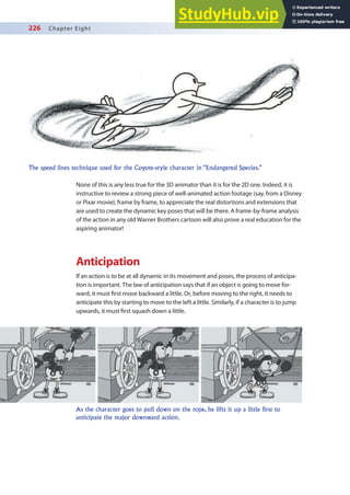 226 Chapter Eight
None of this is any less true for the 3D animator than it is for the 2D one. Indeed, it is
instructive to review a strong piece of well-animated action footage (say, from a Disney
or Pixar movie), frame by frame, to appreciate the real distortions and extensions that
are used to create the dynamic key poses that will be there. A frame-by-frame analysis
of the action in any old Warner Brothers cartoon will also prove a real education for the
aspiring animator!
Anticipation
If an action is to be at all dynamic in its movement and poses, the process of anticipa-
tion is important. The law of anticipation says that if an object is going to move for-
ward, it must irst move backward a little. Or, before moving to the right, it needs to
anticipate this by starting to move to the left a little. Similarly, if a character is to jump
upwards, it must irst squash down a little.
The speed lines technique used for the Coyote-style character in “Endangered Species.”
As the character goes to pull down on the rope, he lifts it up a little first to
anticipate the major downward action.
 