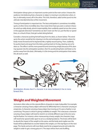 Principles of Animation 227
Anticipation always gives an important counter point to the main action. It teases the
audience into believing that a character or object is moving in one direction when, in
fact, it ultimately moves of in the other. This trick, therefore, adds further punch to the
ultimate intended direction of the movement.
Timing of anticipation is important too. The best anticipation is sometimes incredibly
quick, at other times incredibly slow. How many times have you seen a cartoon charac-
ter wind up really slowly, almost imperceptibly, then suddenly speed across the screen
in the opposite direction? Sometimes we don’t even see the run, just the blur or speed
lines, or a cloud of dust, that get sucked along behind.
Consider a character pushing himself away from his desk, as shown below. The wind-
up to the action would be him slowing-in to the end anticipation moment, where his
body moves forward and his leg bends like a tightly wound spring. Then, suddenly,
he pushes back and away from the desk, pushing hard on his leg, slowing-out as he
does so. The efect is all the more powerful and convincing simply because of his slow-
ing squeeze into the anticipation position, then his accelerating faster and faster as he
pushes away from the desk. Ultimately, it is the timing and the anticipation that makes
this all work so well.
Anticipation dictates that if a character is to move backward, it has to move
forward first.
Weight andWeighted Movement
Animation often relies on the natural efects of gravity to make it plausible. For example,
a character carrying a heavy object will move far diferently from a character carrying an
empty box. A character carrying a heavy object but moving as if it were a feather is not
convincing. The pose is critical in giving credibility to weight. This is because a character
carrying a heavy object will need to stand in an entirely diferent way to the one carry-
ing the feather. For instance, when maneuvering a heavy weight, the character’s legs
will need to be spaced wider apart to act as a steadying balance. The knees will be bent
to absorb the impact of the weight on the spine, and the body (and maybe even the
head) will be pulled back to counter-balance the weight, as in the top igure on the next
page. The hands and arms will most likely need to be wrapped around and under the
weight in order to get a strong grip on it. The steps will be short and shuling.
 