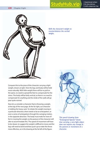 228 Chapter Eight
Shift the character’s weight to
counter-balance the carried
weight.
This pencil drawing from
“Endangered Species” shows
that carrying a very light object
does not require any change in
the posture or movement of a
character.
Compare this to the pose of the character carrying a light
weight, shown at right. Here the legs and body will be held
more naturally. With little weight there will be no pull on
the spine, no need to spread the feet to compensate for the
stress. The body will be fairly vertical, as there is no need to
compensate for anything and the stride of the walk will ap-
pear quite normal.
Now let us consider a character that is throwing a weight,
at the top of the next page. At the far right, our character
is holding the heavy sack. To initiate the weight moving in
a particular direction, there needs to be an anticipation, or
even a series of anticipations through the swinging motion,
in the opposite direction. The body must make far more ef-
fort in moving the weight, so the posture of the character will
alter to accommodate this. The speed of movement will have
to be slower, to suggest the weight is diicult to move and the
legs will need to bend and then push up to make the throw
more efective, as in the drawing at the far left of the igure.
 