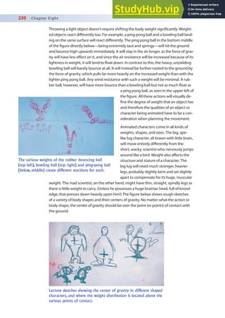 230 Chapter Eight
Throwing a light object doesn’t require shifting the body weight signiicantly. Weight-
ed objects react diferently too. For example, a ping pong ball and a bowling ball land-
ing on the same surface will react diferently. The ping pong ball in the bottom middle
of the igure directly below—being extremely taut and springy—will hit the ground
and bounce high upwards immediately. It will stay in the air longer, as the force of grav-
ity will have less efect on it, and since the air resistance will be increased because of its
lightness in weight, it will tend to loat down. In contrast to this, the heavy, unyielding
bowling ball will barely bounce at all. It will instead be further rooted to the ground by
the force of gravity, which pulls far more heavily on the increased weight than with the
lighter ping pong ball. Any wind resistance with such a weight will be minimal. A rub-
ber ball, however, will have more bounce than a bowling ball but not as much loat as
a ping pong ball, as seen in the upper left of
the igure. All these actions will visually de-
ine the degree of weight that an object has
and therefore the qualities of an object or
character being animated have to be a con-
sideration when planning the movement.
Animated characters come in all kinds of
weights, shapes, and sizes. The big, ape-
like lug character, all brawn with little brain,
will move entirely diferently from the
short, wacky, scientist who nervously jumps
around like a bird. Weight also afects the
structure and stature of a character. The
big lug will need much stronger, heavier
legs, probably slightly bent and set slightly
apart to compensate for its huge, muscular
weight. The mad scientist, on the other hand, might have thin, straight, spindly legs as
there is little weight to carry. (Unless he possesses a huge brainiac head, full of knowl-
edge, that presses down heavily upon him!) The igure below shows rough sketches
of a variety of body shapes and their centers of gravity. No matter what the action or
body shape, the center of gravity should be over the point (or points) of contact with
the ground.
The various weights of the rubber bouncing ball
(top left), bowling ball (top right) and ping-pong ball
(below, middle) create different reactions for each.
Lecture sketches showing the center of gravity in different shaped
characters, and where the weight distribution is located above the
various points of contact.
 