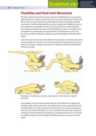 232 Chapter Eight
Flexibility and Fluid Joint Movement
The agile, striding, luid-jointed character will move far diferently to a heavy, limited,
tight-jointed one. Consider a cat and a hog. The cat, when at full stretch, is relaxed, lex-
ible and able to squash and stretch its luid body to achieve considerably extended
movements. Its joints will bend and lex, its spine is supple, and its ability to twist and
turn suddenly is considerable. The hog, on the other hand, has a locked, tight posi-
tion. Its legs can move fast but there is limited lexibility as it does, so it tends to move
in straight lines. Consequently, the action between a cat-like character and a hog-
like character will be far diferent, simply because of the lexibility and luidity of their
bodies.
Look at the downward motion of the athletic character below. As he lands, his back has
a concave shape to it. However, once he hits the ground, the spine shape reverses to a
more convex shape, conveying to the audience a signiicant lexibility (and therefore
itness) to the body.
Joint mobility can be factored in signiicantly with 3D animation at the rigging and
weighting stage, although animators and model makers are encouraged to make this
plausible within the overall construction of the character. For example, a big lug char-
acter will never have the lexibility of a cat. It is possible for the wiry, high-strung mad
scientist to have the limitations of a hog but it’s more likely that he won’t. It is all down
to suitability, weight, structure, luidity; all will afect that way a character looks and
moves.
Flexibility and mobility, in the spine especially, are critical factors to realistic
animation.
 