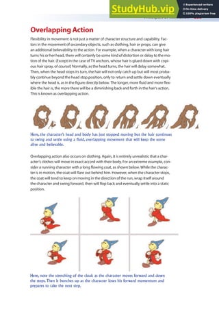 Principles of Animation 233
Overlapping Action
Flexibility in movement is not just a matter of character structure and capability. Fac-
tors in the movement of secondary objects, such as clothing, hair or props, can give
an additional believability to the action. For example, when a character with long hair
turns his or her head, there will certainly be some kind of distortion or delay to the mo-
tion of the hair. (Except in the case of TV anchors, whose hair is glued down with copi-
ous hair spray, of course!) Normally, as the head turns, the hair will delay somewhat.
Then, when the head stops its turn, the hair will not only catch up but will most proba-
bly continue beyond the head stop position, only to return and settle down eventually
where the head is, as in the igure directly below. The longer, more luid and more lex-
ible the hair is, the more there will be a diminishing back and forth in the hair’s action.
This is known as overlapping action.
Overlapping action also occurs on clothing. Again, it is entirely unrealistic that a char-
acter’s clothes will move in exact accord with their body. For an extreme example, con-
sider a running character with a long lowing coat, as shown below. While the charac-
ter is in motion, the coat will lare out behind him. However, when the character stops,
the coat will tend to keep on moving in the direction of the run, wrap itself around
the character and swing forward, then will lop back and eventually settle into a static
position.
Here, the character’s head and body has just stopped moving but the hair continues
to swing and settle using a fluid, overlapping movement that will keep the scene
alive and believable.
Here, note the stretching of the cloak as the character moves forward and down
the steps. Then it bunches up as the character loses his forward momentum and
prepares to take the next step.
 