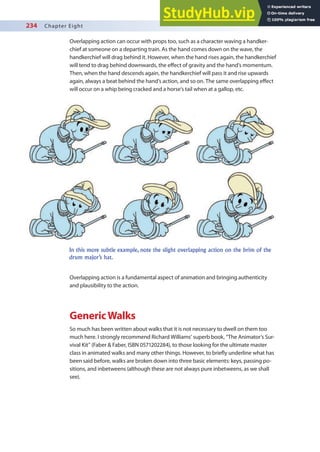 234 Chapter Eight
Overlapping action can occur with props too, such as a character waving a handker-
chief at someone on a departing train. As the hand comes down on the wave, the
handkerchief will drag behind it. However, when the hand rises again, the handkerchief
will tend to drag behind downwards, the efect of gravity and the hand’s momentum.
Then, when the hand descends again, the handkerchief will pass it and rise upwards
again, always a beat behind the hand’s action, and so on. The same overlapping efect
will occur on a whip being cracked and a horse’s tail when at a gallop, etc.
In this more subtle example, note the slight overlapping action on the brim of the
drum major’s hat.
Overlapping action is a fundamental aspect of animation and bringing authenticity
and plausibility to the action.
GenericWalks
So much has been written about walks that it is not necessary to dwell on them too
much here. I strongly recommend Richard Williams’ superb book, “The Animator’s Sur-
vival Kit” (Faber & Faber, ISBN 0571202284), to those looking for the ultimate master
class in animated walks and many other things. However, to briely underline what has
been said before, walks are broken down into three basic elements: keys, passing po-
sitions, and inbetweens (although these are not always pure inbetweens, as we shall
see).
 
