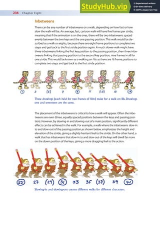 236 Chapter Eight
Inbetweens
There can be any number of inbetweens on a walk, depending on how fast or how
slow the walk will be. An average, fast, cartoon walk will have ive frames per stride,
meaning that if the animation is on the ones, there will be two inbetweens spaced
evenly between the two keys and the one passing position. This walk would be de-
scribed as a walk on eights, because there are eight frame positions to complete two
steps and get back to the irst stride position again. A much slower walk might have
three inbetweens linking the irst key position to the passing position, then three inbe-
tweens linking that passing position to the second key position, nine frames in all for
one stride. This would be known as a walking on 16s as there are 16 frame positions to
complete two steps and get back to the irst stride position.
The placement of the inbetweens is critical to how a walk will appear. Often the inbe-
tweens are even (three, equally spaced positions between the keys and passing posi-
tion). However, by slowing-in and slowing-out of a main position, signiicantly diferent
efects can be achieved in the walk. For example, a walk where the inbetweens slow-in
to and slow-out of the passing position,as shown below, emphasizes the height and
elevation of the stride, giving a slightly hesitant feel to the stride. On the other hand, a
walk that has inbetweens that slow-in to and slow-out of the keys will dwell far more
on the down position of the keys, giving a more dragging feel to the action.
These drawings (each held for two frames of film) make for a walk on 18s. Drawings
one and seventeen are the same.
Slowing-in and slowing-out creates different walks for different characters.
 