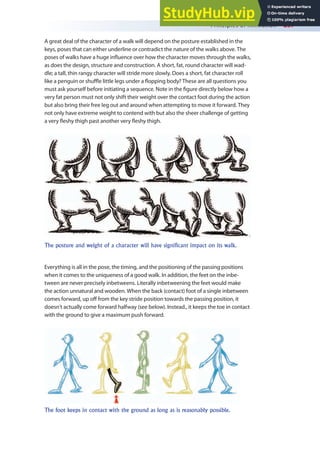 Principles of Animation 237
A great deal of the character of a walk will depend on the posture established in the
keys, poses that can either underline or contradict the nature of the walks above. The
poses of walks have a huge inluence over how the character moves through the walks,
as does the design, structure and construction. A short, fat, round character will wad-
dle; a tall, thin rangy character will stride more slowly. Does a short, fat character roll
like a penguin or shule little legs under a lopping body? These are all questions you
must ask yourself before initiating a sequence. Note in the igure directly below how a
very fat person must not only shift their weight over the contact foot during the action
but also bring their free leg out and around when attempting to move it forward. They
not only have extreme weight to contend with but also the sheer challenge of getting
a very leshy thigh past another very leshy thigh.
The posture and weight of a character will have significant impact on its walk.
Everything is all in the pose, the timing, and the positioning of the passing positions
when it comes to the uniqueness of a good walk. In addition, the feet on the inbe-
tween are never precisely inbetweens. Literally inbetweening the feet would make
the action unnatural and wooden. When the back (contact) foot of a single inbetween
comes forward, up of from the key stride position towards the passing position, it
doesn’t actually come forward halfway (see below). Instead., it keeps the toe in contact
with the ground to give a maximum push forward.
The foot keeps in contact with the ground as long as is reasonably possible.
 