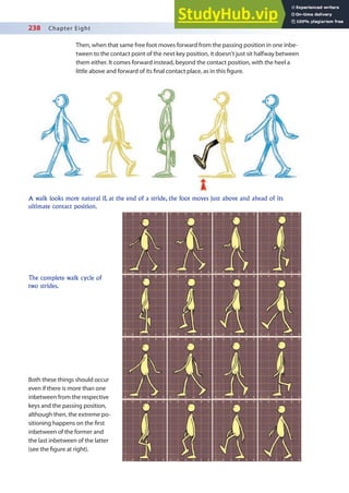 238 Chapter Eight
Then, when that same free foot moves forward from the passing position in one inbe-
tween to the contact point of the next key position, it doesn’t just sit halfway between
them either. It comes forward instead, beyond the contact position, with the heel a
little above and forward of its inal contact place, as in this igure.
A walk looks more natural if, at the end of a stride, the foot moves just above and ahead of its
ultimate contact position.
The complete walk cycle of
two strides.
Both these things should occur
even if there is more than one
inbetween from the respective
keys and the passing position,
although then, the extreme po-
sitioning happens on the irst
inbetween of the former and
the last inbetween of the latter
(see the igure at right).
 
